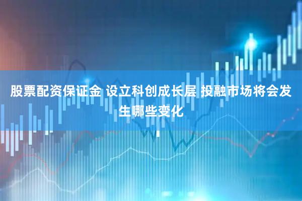 股票配资保证金 设立科创成长层 投融市场将会发生哪些变化