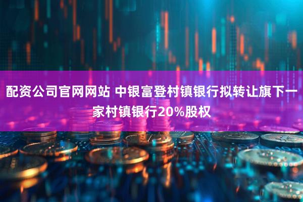 配资公司官网网站 中银富登村镇银行拟转让旗下一家村镇银行20%股权
