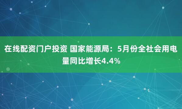 在线配资门户投资 国家能源局：5月份全社会用电量同比增长4.4%