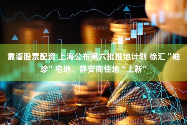 靠谱股票配资 上海公布第六批推地计划 徐汇“袖珍”宅地、静安商住地“上新”