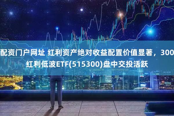 配资门户网址 红利资产绝对收益配置价值显著，300红利低波ETF(515300)盘中交投活跃