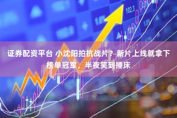 证券配资平台 小沈阳拍抗战片？新片上线就拿下榜单冠军，半夜笑到捶床