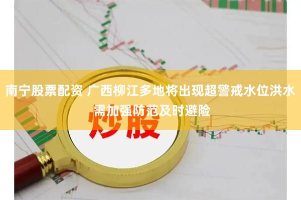南宁股票配资 广西柳江多地将出现超警戒水位洪水 需加强防范及时避险