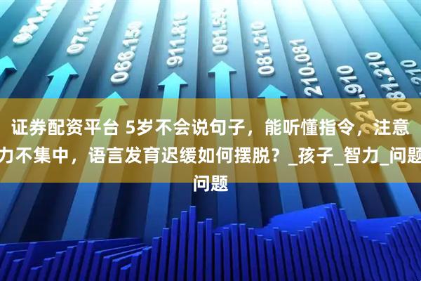 证券配资平台 5岁不会说句子，能听懂指令，注意力不集中，语言发育迟缓如何摆脱？_孩子_智力_问题