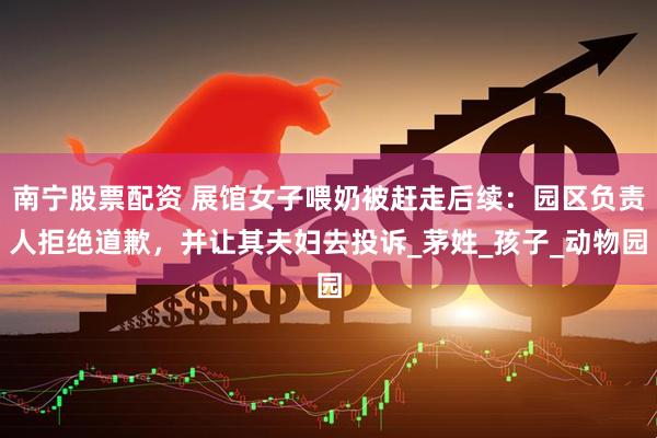 南宁股票配资 展馆女子喂奶被赶走后续：园区负责人拒绝道歉，并让其夫妇去投诉_茅姓_孩子_动物园