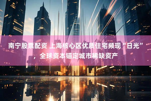南宁股票配资 上海核心区优质住宅频现“日光”，全球资本锚定城市稀缺资产