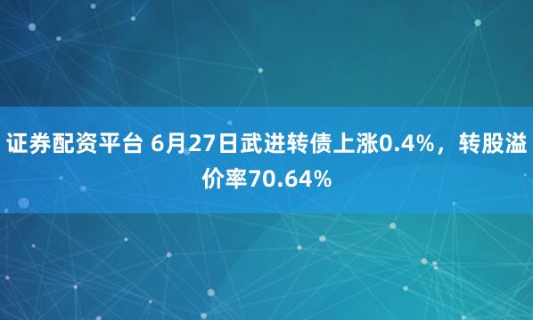 证券配资平台 6月27日武进转债上涨0.4%，转股溢价率70.64%