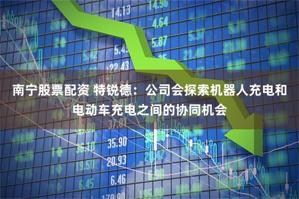 南宁股票配资 特锐德：公司会探索机器人充电和电动车充电之间的协同机会