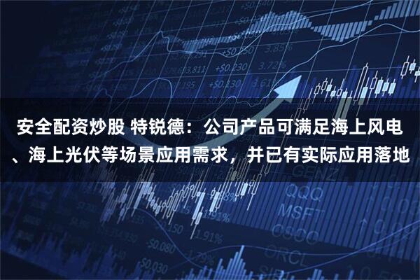 安全配资炒股 特锐德：公司产品可满足海上风电、海上光伏等场景应用需求，并已有实际应用落地