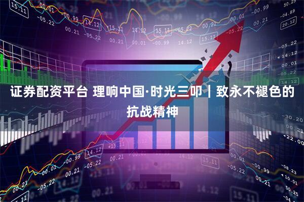证券配资平台 理响中国·时光三叩｜致永不褪色的抗战精神