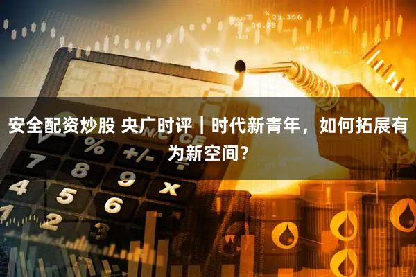 安全配资炒股 央广时评｜时代新青年，如何拓展有为新空间？