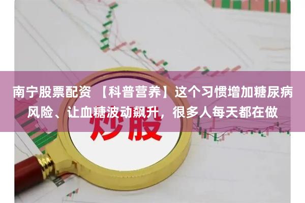 南宁股票配资 【科普营养】这个习惯增加糖尿病风险、让血糖波动飙升，很多人每天都在做