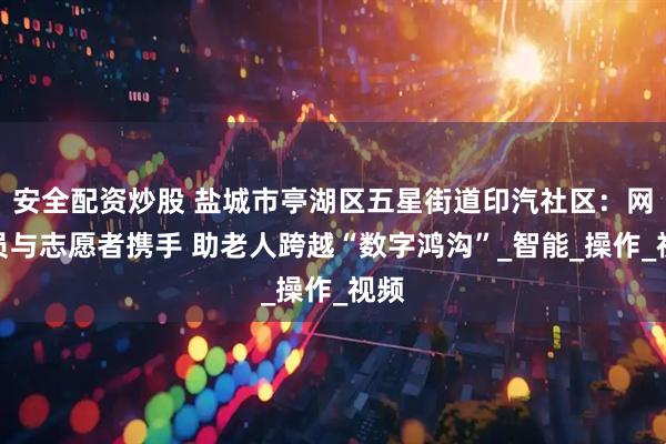 安全配资炒股 盐城市亭湖区五星街道印汽社区：网格员与志愿者携手 助老人跨越“数字鸿沟”_智能_操作_视频