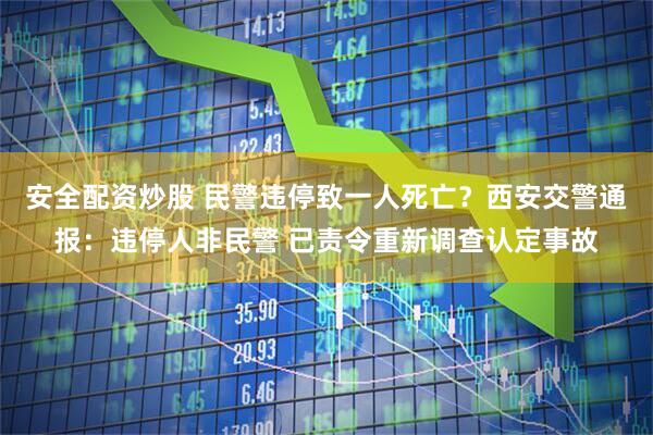 安全配资炒股 民警违停致一人死亡？西安交警通报：违停人非民警 已责令重新调查认定事故