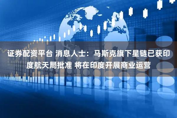 证券配资平台 消息人士：马斯克旗下星链已获印度航天局批准 将在印度开展商业运营