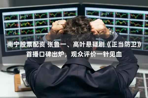 南宁股票配资 张鲁一、高叶悬疑剧《正当防卫》首播口碑出炉，观众评价一针见血