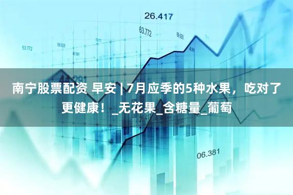 南宁股票配资 早安 | 7月应季的5种水果，吃对了更健康！_无花果_含糖量_葡萄