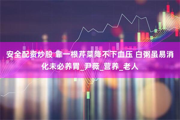 安全配资炒股 靠一根芹菜降不下血压 白粥虽易消化未必养胃_尹薇_营养_老人