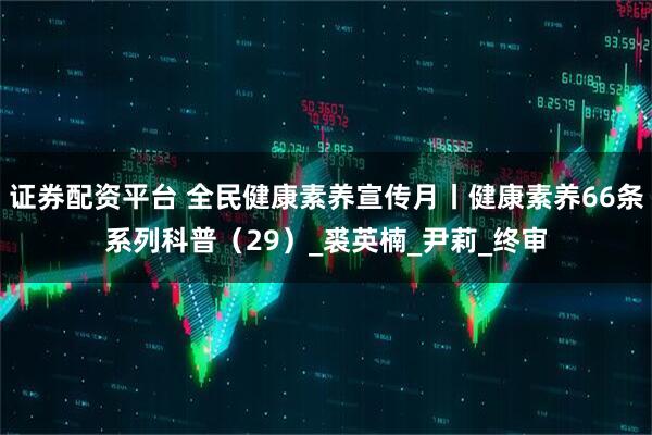 证券配资平台 全民健康素养宣传月丨健康素养66条系列科普（29）_裘英楠_尹莉_终审