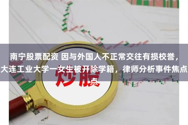 南宁股票配资 因与外国人不正常交往有损校誉，大连工业大学一女生被开除学籍，律师分析事件焦点
