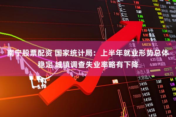 南宁股票配资 国家统计局：上半年就业形势总体稳定 城镇调查失业率略有下降