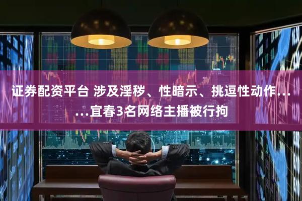 证券配资平台 涉及淫秽、性暗示、挑逗性动作……宜春3名网络主播被行拘