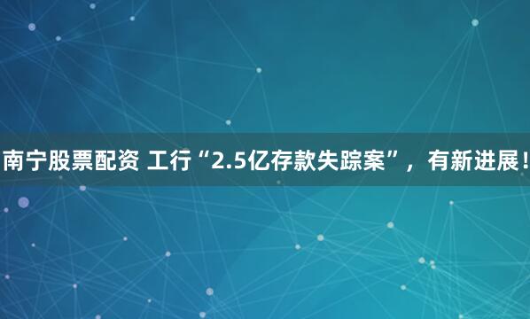 南宁股票配资 工行“2.5亿存款失踪案”，有新进展！