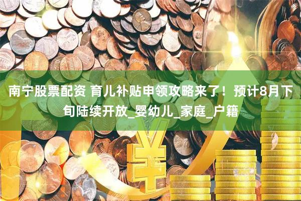 南宁股票配资 育儿补贴申领攻略来了！预计8月下旬陆续开放_婴幼儿_家庭_户籍
