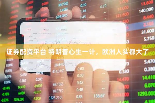 证券配资平台 特朗普心生一计，欧洲人头都大了