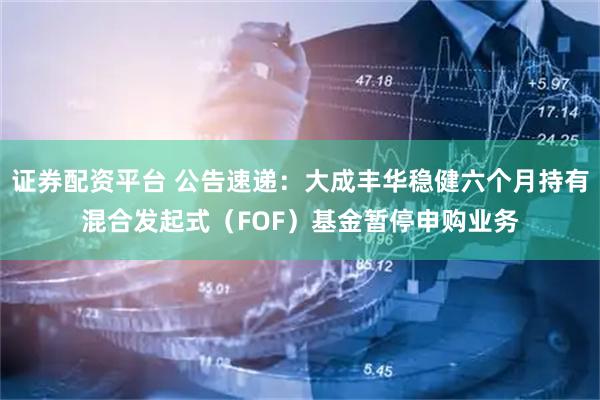 证券配资平台 公告速递：大成丰华稳健六个月持有混合发起式（FOF）基金暂停申购业务