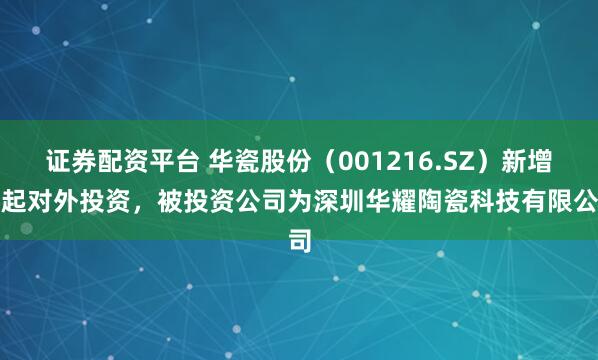 证券配资平台 华瓷股份（001216.SZ）新增一起对外投资，被投资公司为深圳华耀陶瓷科技有限公司