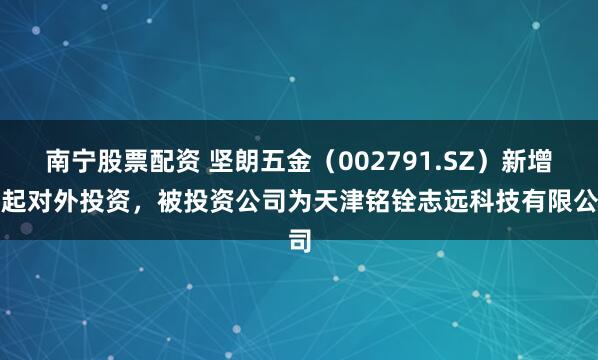 南宁股票配资 坚朗五金（002791.SZ）新增一起对外投资，被投资公司为天津铭铨志远科技有限公司