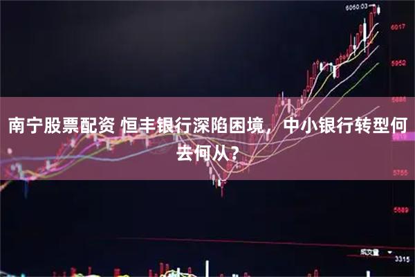 南宁股票配资 恒丰银行深陷困境，中小银行转型何去何从？
