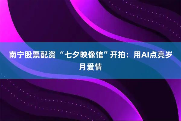 南宁股票配资 “七夕映像馆”开拍：用AI点亮岁月爱情