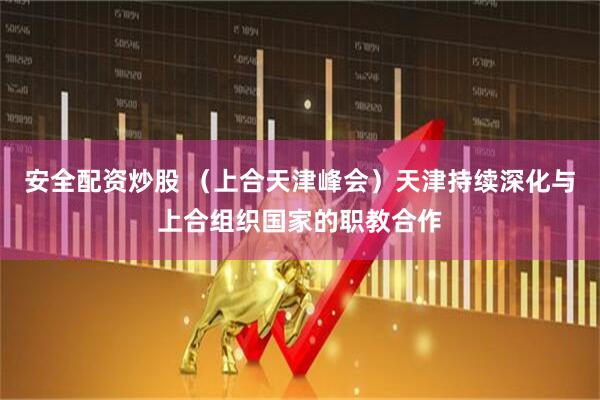 安全配资炒股 （上合天津峰会）天津持续深化与上合组织国家的职教合作