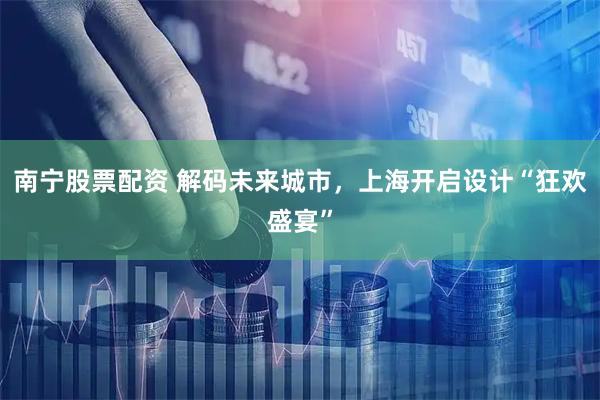 南宁股票配资 解码未来城市，上海开启设计“狂欢盛宴”