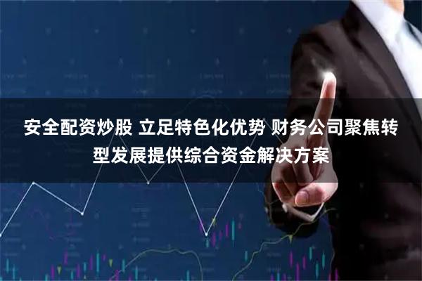安全配资炒股 立足特色化优势 财务公司聚焦转型发展提供综合资金解决方案