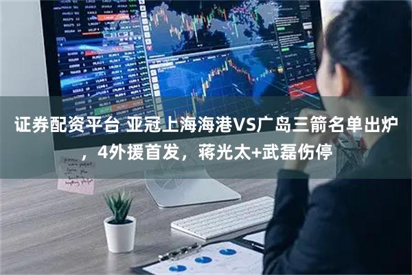 证券配资平台 亚冠上海海港VS广岛三箭名单出炉，4外援首发，蒋光太+武磊伤停