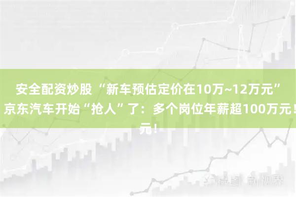 安全配资炒股 “新车预估定价在10万~12万元” 京东汽车开始“抢人”了：多个岗位年薪超100万元！