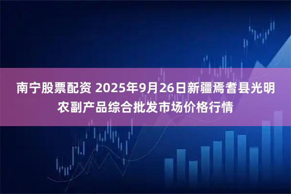 南宁股票配资 2025年9月26日新疆焉耆县光明农副产品综合批发市场价格行情