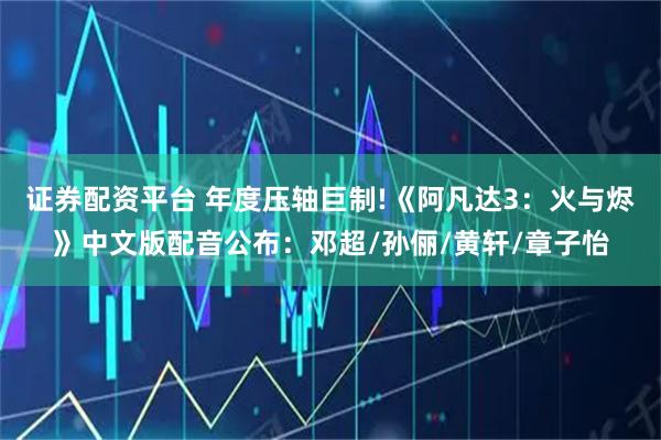 证券配资平台 年度压轴巨制!《阿凡达3：火与烬》中文版配音公布：邓超/孙俪/黄轩/章子怡