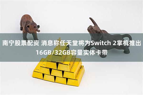 南宁股票配资 消息称任天堂将为Switch 2掌机推出16GB/32GB容量实体卡带