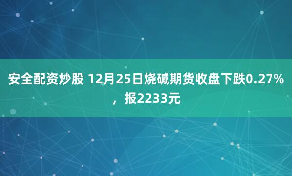 安全配资炒股 12月25日烧碱期货收盘下跌0.27%，报2233元
