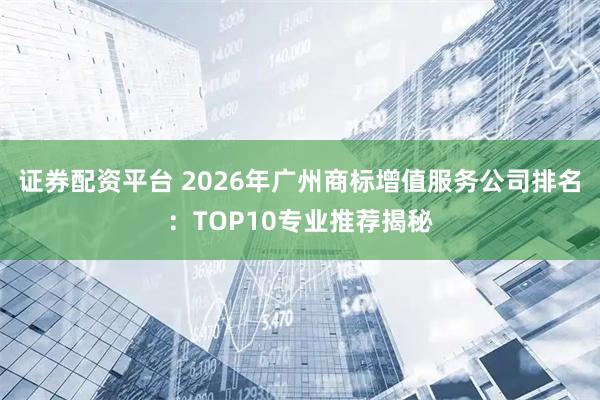 证券配资平台 2026年广州商标增值服务公司排名：TOP10专业推荐揭秘