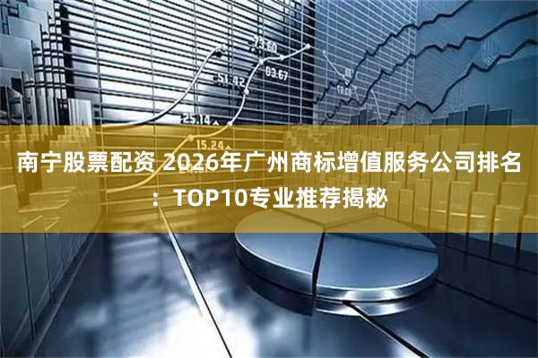南宁股票配资 2026年广州商标增值服务公司排名：TOP10专业推荐揭秘