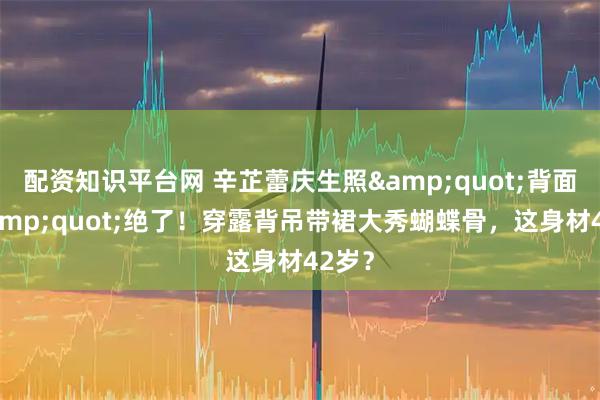 配资知识平台网 辛芷蕾庆生照"背面杀"绝了！穿露背吊带裙大秀蝴蝶骨，这身材42岁？