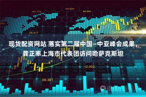 现货配资网站 落实第二届中国—中亚峰会成果，龚正率上海市代表团访问哈萨克斯坦