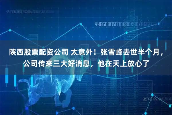 陕西股票配资公司 太意外！张雪峰去世半个月，公司传来三大好消息，他在天上放心了