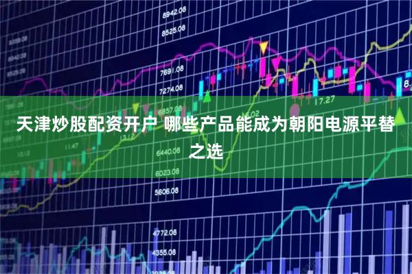天津炒股配资开户 哪些产品能成为朝阳电源平替之选