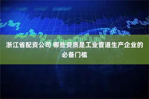 浙江省配资公司 哪些资质是工业管道生产企业的必备门槛
